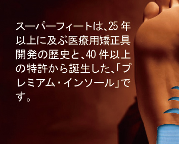 スーパーフィートは、25年以上に及ぶ医療用矯正具開発の歴史と、40件以上の特許から誕生した、「プレミアム・インソール」です。