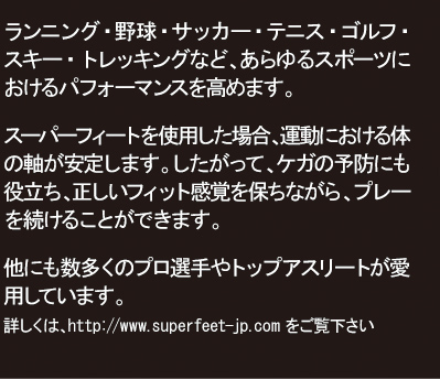 ランニング・野球・サッカー・テニス・ゴルフ・スキー・トレッキングなど、あらゆるスポーツにおけるパフォーマンスを高めます。　スーパーフィートを使用した場合、運動における体の軸が安定します。したがって、ケガの予防にも役立ち、正しいフィット感覚を保ちながら、プレーを続けることができます。　他にも数多くのプロ選手やトップアスリートが愛用しています。　詳しくは、http://www.superfeet-jp.comをご覧下さい。
