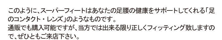 このように、スーパーフィートはあなたの足腰の健康をサポートしてくれる｢足のコンタクト・レンズ｣のようなものです。通販でも購入可能ですが、当方では出来る限り正しくフィッティング致しますので、ぜひともご来店下さい。
